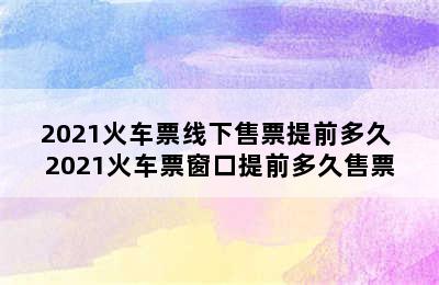 2021火车票线下售票提前多久 2021火车票窗口提前多久售票